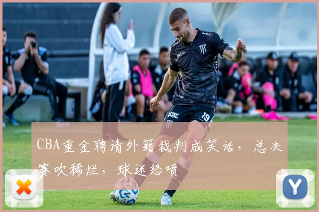 CBA重金聘请外籍裁判成笑话，总决赛吹稀烂，球迷怒喷