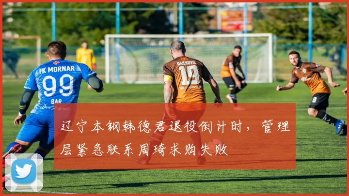 辽宁本钢韩德君退役倒计时，管理层紧急联系周琦求购失败
