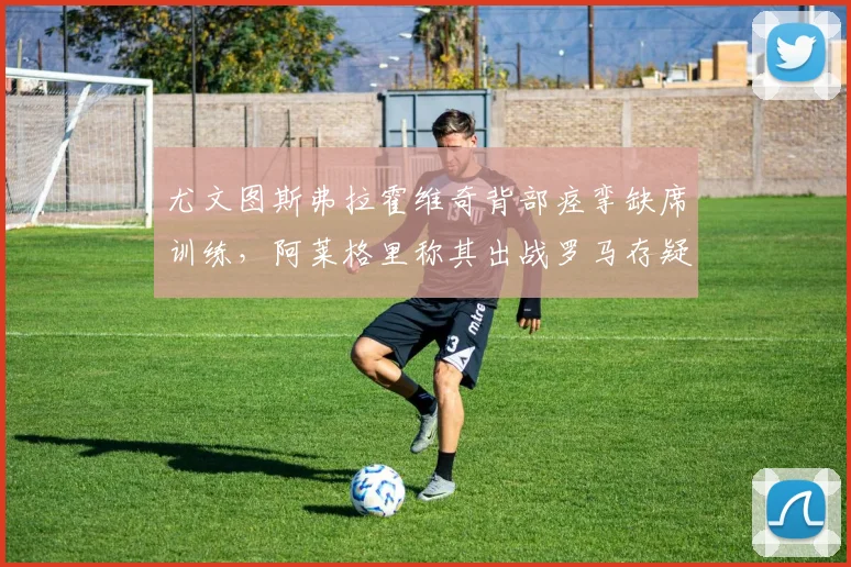 尤文图斯弗拉霍维奇背部痉挛缺席训练，阿莱格里称其出战罗马存疑