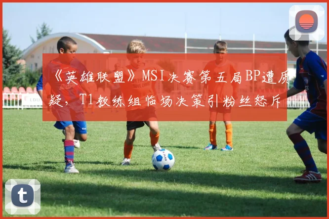 《英雄联盟》MSI决赛第五局BP遭质疑，T1教练组临场决策引粉丝怒斥“太保守”