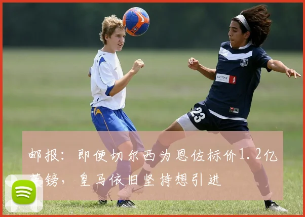 邮报：即便切尔西为恩佐标价1.2亿英镑，皇马依旧坚持想引进