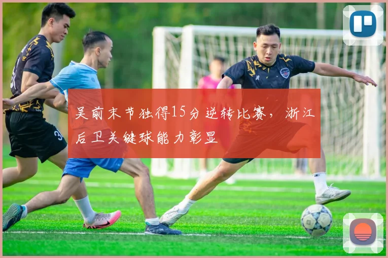 吴前末节独得15分逆转比赛，浙江后卫关键球能力彰显